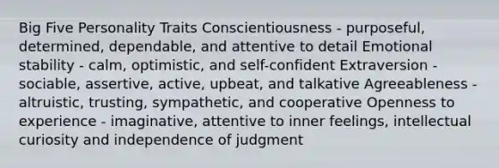 Big Five Personality Traits​ Conscientiousness - purposeful, determined, dependable, and attentive to detail​ Emotional stability - calm, optimistic, and self-confident​ Extraversion - sociable, assertive, active, upbeat, and talkative​ Agreeableness - altruistic, trusting, sympathetic, and cooperative​ Openness to experience - imaginative, attentive to inner feelings, intellectual curiosity and independence of judgment​ ​