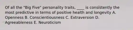 Of all the "Big Five" personality traits, ____ is consistently the most predictive in terms of positive health and longevity A. Openness B. Conscientiousness C. Extraversion D. Agreeableness E. Neuroticism