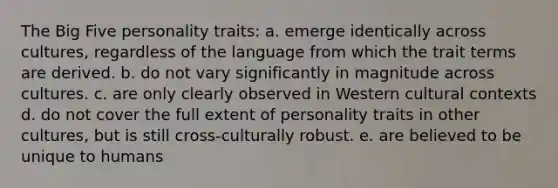 The Big Five personality traits: a. emerge identically across cultures, regardless of the language from which the trait terms are derived. b. do not vary significantly in magnitude across cultures. c. are only clearly observed in Western cultural contexts d. do not cover the full extent of personality traits in other cultures, but is still cross-culturally robust. e. are believed to be unique to humans