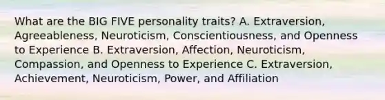 What are the BIG FIVE personality traits? A. Extraversion, Agreeableness, Neuroticism, Conscientiousness, and Openness to Experience B. Extraversion, Affection, Neuroticism, Compassion, and Openness to Experience C. Extraversion, Achievement, Neuroticism, Power, and Affiliation