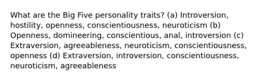 What are the Big Five personality traits? (a) Introversion, hostility, openness, conscientiousness, neuroticism (b) Openness, domineering, conscientious, anal, introversion (c) Extraversion, agreeableness, neuroticism, conscientiousness, openness (d) Extraversion, introversion, conscientiousness, neuroticism, agreeableness