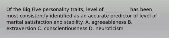 Of the Big Five personality traits, level of __________ has been most consistently identified as an accurate predictor of level of marital satisfaction and stability. A. agreeableness B. extraversion C. conscientiousness D. neuroticism