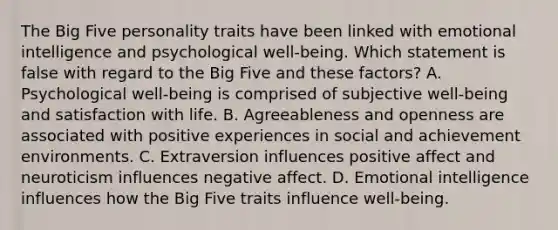 The Big Five personality traits have been linked with emotional intelligence and psychological well-being. Which statement is false with regard to the Big Five and these factors? A. Psychological well-being is comprised of subjective well-being and satisfaction with life. B. Agreeableness and openness are associated with positive experiences in social and achievement environments. C. Extraversion influences positive affect and neuroticism influences negative affect. D. Emotional intelligence influences how the Big Five traits influence well-being.