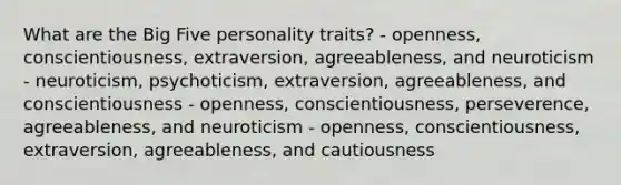 What are the Big Five personality traits? - openness, conscientiousness, extraversion, agreeableness, and neuroticism - neuroticism, psychoticism, extraversion, agreeableness, and conscientiousness - openness, conscientiousness, perseverence, agreeableness, and neuroticism - openness, conscientiousness, extraversion, agreeableness, and cautiousness