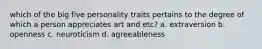 which of the big five personality traits pertains to the degree of which a person appreciates art and etc? a. extraversion b. openness c. neuroticism d. agreeableness