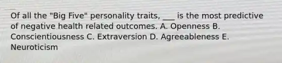 Of all the "Big Five" personality traits, ___ is the most predictive of negative health related outcomes. A. Openness B. Conscientiousness C. Extraversion D. Agreeableness E. Neuroticism