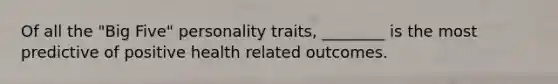 Of all the "Big Five" personality traits, ________ is the most predictive of positive health related outcomes.
