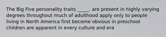 The Big Five personality traits _____. are present in highly varying degrees throughout much of adulthood apply only to people living in North America first become obvious in preschool children are apparent in every culture and era