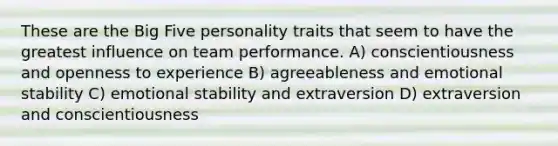 These are the Big Five personality traits that seem to have the greatest influence on team performance. A) conscientiousness and openness to experience B) agreeableness and emotional stability C) emotional stability and extraversion D) extraversion and conscientiousness