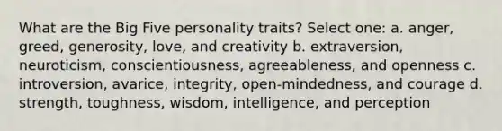 What are the Big Five personality traits? Select one: a. anger, greed, generosity, love, and creativity b. extraversion, neuroticism, conscientiousness, agreeableness, and openness c. introversion, avarice, integrity, open-mindedness, and courage d. strength, toughness, wisdom, intelligence, and perception