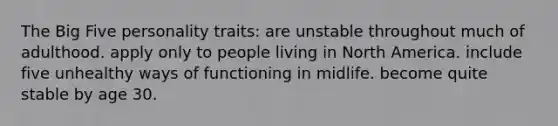 The Big Five personality traits: are unstable throughout much of adulthood. apply only to people living in North America. include five unhealthy ways of functioning in midlife. become quite stable by age 30.