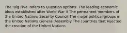 The 'Big Five' refers to Question options: The leading economic blocs established after World War II The permanent members of the United Nations Security Council The major political groups in the United Nations General Assembly The countries that rejected the creation of the United Nations