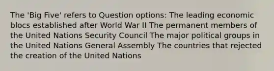 The 'Big Five' refers to Question options: The leading economic blocs established after World War II The permanent members of the United Nations Security Council The major political groups in the United Nations General Assembly The countries that rejected the creation of the United Nations