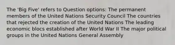 The 'Big Five' refers to Question options: The permanent members of the United Nations Security Council The countries that rejected the creation of the United Nations The leading economic blocs established after World War II The major political groups in the United Nations General Assembly