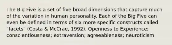 The Big Five is a set of five broad dimensions that capture much of the variation in human personality. Each of the Big Five can even be defined in terms of six more specific constructs called "facets" (Costa & McCrae, 1992). Openness to Experience; conscientiousness; extraversion; agreeableness; neuroticism