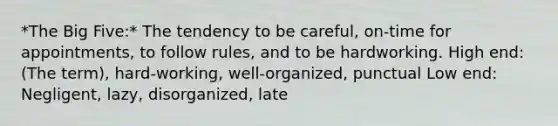 *The Big Five:* The tendency to be careful, on-time for appointments, to follow rules, and to be hardworking. High end: (The term), hard-working, well-organized, punctual Low end: Negligent, lazy, disorganized, late