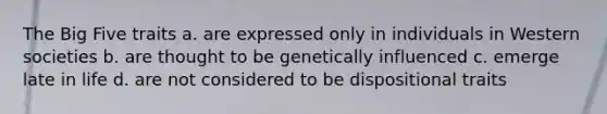 The Big Five traits a. are expressed only in individuals in Western societies b. are thought to be genetically influenced c. emerge late in life d. are not considered to be dispositional traits