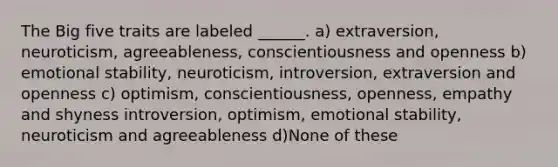 The Big five traits are labeled ______. a) extraversion, neuroticism, agreeableness, conscientiousness and openness b) emotional stability, neuroticism, introversion, extraversion and openness c) optimism, conscientiousness, openness, empathy and shyness introversion, optimism, emotional stability, neuroticism and agreeableness d)None of these