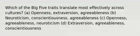 Which of the Big Five traits translate most effectively across cultures? (a) Openness, extraversion, agreeableness (b) Neuroticism, conscientiousness, agreeableness (c) Openness, agreeableness, neuroticism (d) Extraversion, agreeableness, conscientiousness