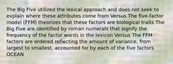 The Big Five utilized the lexical approach and does not seek to explain where these attributes come from Versus The five-factor model (FFM) theorizes that these factors are biological traits The Big Five are identified by roman numerals that signify the frequency of the factor words in the lexicon Versus The FFM factors are ordered reflecting the amount of variance, from largest to smallest, accounted for by each of the five factors OCEAN