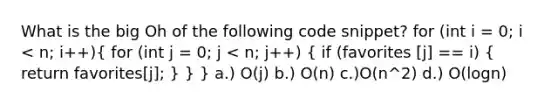 What is the big Oh of the following code snippet? for (int i = 0; i < n; i++)( for (int j = 0; j < n; j++) { if (favorites [j] == i) { return favorites[j]; ) } } a.) O(j) b.) O(n) c.)O(n^2) d.) O(logn)