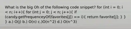 What is the big Oh of the following code snippet? for (int i = 0; i < n; i++)( for (int j = 0; j < n; j++){ if (candy.getFrequenceyOf(favorites[j[) == i){ return favorite[j]; ) } } a.) O(j) b.) O(n) c.)O(n^2) d.) O(n^3)