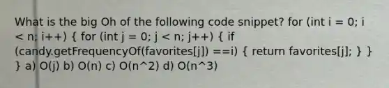 What is the big Oh of the following code snippet? for (int i = 0; i < n; i++) ( for (int j = 0; j < n; j++) { if (candy.getFrequencyOf(favorites[j]) ==i) { return favorites[j]; ) } } a) O(j) b) O(n) c) O(n^2) d) O(n^3)