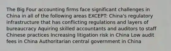 The Big Four accounting firms face significant challenges in China in all of the following areas EXCEPT: China's regulatory infrastructure that has conflicting regulations and layers of bureaucracy Aquiring skilled accountants and auditors to staff Chinese practices Increasing litigation risk in China Low audit fees in China Authoritarian central government in China