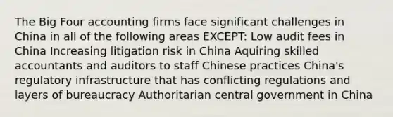 The Big Four accounting firms face significant challenges in China in all of the following areas EXCEPT: Low audit fees in China Increasing litigation risk in China Aquiring skilled accountants and auditors to staff Chinese practices China's regulatory infrastructure that has conflicting regulations and layers of bureaucracy Authoritarian central government in China