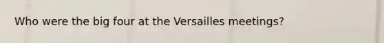 Who were the big four at the Versailles meetings?