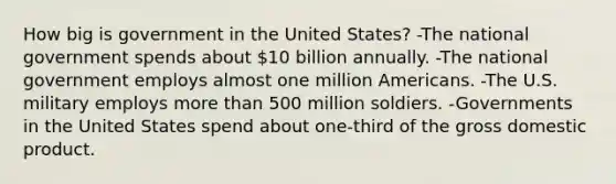 How big is government in the United States? -The national government spends about 10 billion annually. -The national government employs almost one million Americans. -The U.S. military employs more than 500 million soldiers. -Governments in the United States spend about one-third of the gross domestic product.