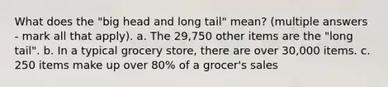 What does the "big head and long tail" mean? (multiple answers - mark all that apply). a. The 29,750 other items are the "long tail". b. In a typical grocery store, there are over 30,000 items. c. 250 items make up over 80% of a grocer's sales