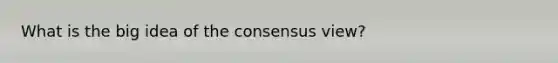 What is the big idea of the consensus view?