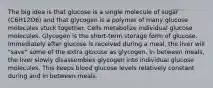 The big idea is that glucose is a single molecule of sugar (C6H12O6) and that glycogen is a polymer of many glucose molecules stuck together. Cells metabolize individual glucose molecules. Glycogen is the short-term storage form of glucose. Immediately after glucose is received during a meal, the liver will "save" some of the extra glucose as glycogen. In between meals, the liver slowly disassembles glycogen into individual glucose molecules. This keeps blood glucose levels relatively constant during and in between meals.