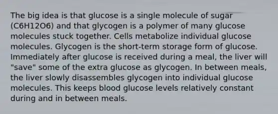 The big idea is that glucose is a single molecule of sugar (C6H12O6) and that glycogen is a polymer of many glucose molecules stuck together. Cells metabolize individual glucose molecules. Glycogen is the short-term storage form of glucose. Immediately after glucose is received during a meal, the liver will "save" some of the extra glucose as glycogen. In between meals, the liver slowly disassembles glycogen into individual glucose molecules. This keeps blood glucose levels relatively constant during and in between meals.