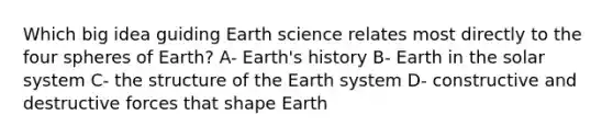 Which big idea guiding Earth science relates most directly to the four spheres of Earth? A- Earth's history B- Earth in the solar system C- the structure of the Earth system D- constructive and destructive forces that shape Earth