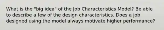 What is the "big idea" of the Job Characteristics Model? Be able to describe a few of the design characteristics. Does a job designed using the model always motivate higher performance?