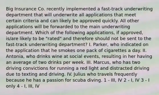 Big Insurance Co. recently implemented a fast-track underwriting department that will underwrite all applications that meet certain criteria and can likely be approved quickly. All other applications will be forwarded to the main underwriting department. Which of the following applications, if approved, is/are likely to be "rated" and therefore should not be sent to the fast-track underwriting department? I. Parker, who indicated on the application that he smokes one pack of cigarettes a day. II. Antonia, who drinks wine at social events, resulting in her having an average of two drinks per week. III. Marcus, who has two driving convictions for running a red light and distracted driving due to texting and driving. IV. Julius who travels frequently because he has a passion for scuba diving. 1 - III, IV 2 - I, IV 3 - I only 4 - I, III, IV