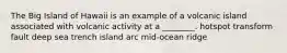 The Big Island of Hawaii is an example of a volcanic island associated with volcanic activity at a ________. hotspot transform fault deep sea trench island arc mid-ocean ridge