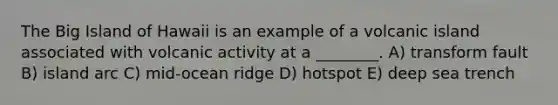 The Big Island of Hawaii is an example of a volcanic island associated with volcanic activity at a ________. A) transform fault B) island arc C) mid-ocean ridge D) hotspot E) deep sea trench