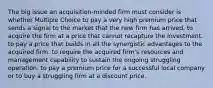 The big issue an acquisition-minded firm must consider is whether Multiple Choice to pay a very high premium price that sends a signal to the market that the new firm has arrived. to acquire the firm at a price that cannot recapture the investment. to pay a price that builds in all the synergistic advantages to the acquired firm. to require the acquired firm's resources and management capability to sustain the ongoing struggling operation. to pay a premium price for a successful local company or to buy a struggling firm at a discount price.