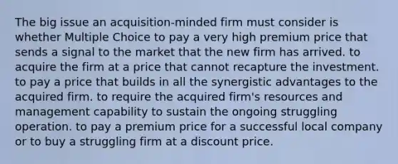 The big issue an acquisition-minded firm must consider is whether Multiple Choice to pay a very high premium price that sends a signal to the market that the new firm has arrived. to acquire the firm at a price that cannot recapture the investment. to pay a price that builds in all the synergistic advantages to the acquired firm. to require the acquired firm's resources and management capability to sustain the ongoing struggling operation. to pay a premium price for a successful local company or to buy a struggling firm at a discount price.