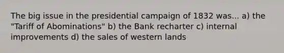 The big issue in the presidential campaign of 1832 was... a) the "Tariff of Abominations" b) the Bank recharter c) internal improvements d) the sales of western lands