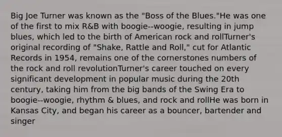 Big Joe Turner was known as the "Boss of the Blues."He was one of the first to mix R&B with boogie-‐woogie, resulting in jump blues, which led to the birth of American rock and rollTurner's original recording of "Shake, Rattle and Roll," cut for Atlantic Records in 1954, remains one of the cornerstones numbers of the rock and roll revolutionTurner's career touched on every significant development in popular music during the 20th century, taking him from the big bands of the Swing Era to boogie-‐woogie, rhythm & blues, and rock and rollHe was born in Kansas City, and began his career as a bouncer, bartender and singer