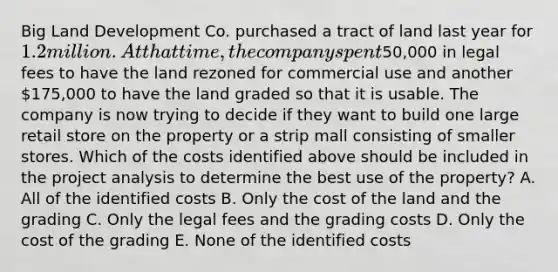 Big Land Development Co. purchased a tract of land last year for 1.2 million. At that time, the company spent50,000 in legal fees to have the land rezoned for commercial use and another 175,000 to have the land graded so that it is usable. The company is now trying to decide if they want to build one large retail store on the property or a strip mall consisting of smaller stores. Which of the costs identified above should be included in the project analysis to determine the best use of the property? A. All of the identified costs B. Only the cost of the land and the grading C. Only the legal fees and the grading costs D. Only the cost of the grading E. None of the identified costs