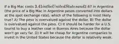 If a Big Mac costs 3.41 in the United States and2.67 in Argentina (the price of a Big Mac in Argentine pesos converted into dollars at the spot exchange rate), which of the following is most likely true? A) The peso is overvalued against the dollar. B) The dollar is overvalued against the peso. C) It should be harder for a U.S. tourist to buy a leather coat in Buenos Aires because the dollar won't go very far. D) It will be cheap for Argentine companies to invest in the United States because the dollar is relatively weak.