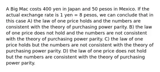 A Big Mac costs 400 yen in Japan and 50 pesos in Mexico. If the actual exchange rate is 1 yen = 8 pesos, we can conclude that in this case A) the law of one price holds and the numbers are consistent with the theory of purchasing power parity. B) the law of one price does not hold and the numbers are not consistent with the theory of purchasing power parity. C) the law of one price holds but the numbers are not consistent with the theory of purchasing power parity. D) the law of one price does not hold but the numbers are consistent with the theory of purchasing power parity.