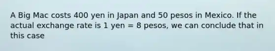 A Big Mac costs 400 yen in Japan and 50 pesos in Mexico. If the actual exchange rate is 1 yen = 8 pesos, we can conclude that in this case