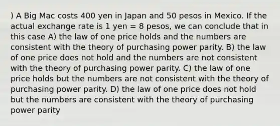 ) A Big Mac costs 400 yen in Japan and 50 pesos in Mexico. If the actual exchange rate is 1 yen = 8 pesos, we can conclude that in this case A) the law of one price holds and the numbers are consistent with the theory of purchasing power parity. B) the law of one price does not hold and the numbers are not consistent with the theory of purchasing power parity. C) the law of one price holds but the numbers are not consistent with the theory of purchasing power parity. D) the law of one price does not hold but the numbers are consistent with the theory of purchasing power parity