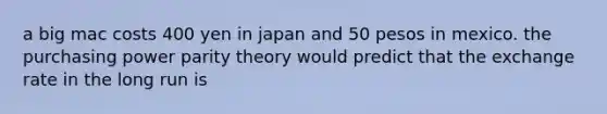 a big mac costs 400 yen in japan and 50 pesos in mexico. the purchasing power parity theory would predict that the exchange rate in the long run is